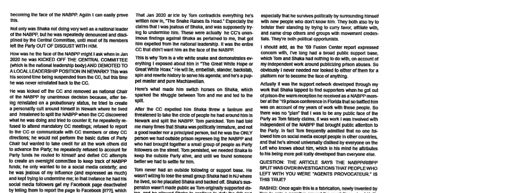 becoming i fae of e NABPP. Agan | can easty pove s  ot oy was Shaka ot doingvery wel s a natonleader ofthe NABPP, buthe was repestedy Genounced and s 2160 by e erial Commite, ] most of 85 members lefthe arty OUT OF DISGUSTWITH HM.  Howwas e th face ofhe NABPP might | ask when n an 2020 e was KICKED OFF THE CENTRAL COMMITTEE (wich s h naionat eaderstip o) AND DEMOTED TO ALOGAL LEADERSHIP POSITION IN NEWARK? This was. s scond me beng suspended fom e CC, bt s tme. e was never einsated back o e CC.  He Vs Kcked of e CC and removed as natonal Crar of e NABPP by unanimous docision bocause, ader be- Ing renstted on a pobatonay stats, he ted o creste a perscnadt cul aound himsel n Newark where e ived and reaienes o sl e NABPP when e CC discovered ‘e was oing ana i o counter I he repeaidy o- sed o atend manidalory CC meetngs;reuse o repat o e CC or communcale win GG members o abey CG drectons: he would ol peiom the basc cutes of Pary. e but ware f tae ret for i e work obers 6 o athance te Pary; he repestecy refsed 1o account for Pary tunds e 1o fo el and defie CC atlempts 1o create an oversghl comitiee i keep Fack of NABPP s honly warld 1 be a socal ecia ceeorty, s e was feaious f my infuence (and expressed as much) ke o 0 i me I nat instnce e haa s ‘Social meda folowers getmy Facebook page deachvated by 16810 1o 10 report (he page 10 Facebook I?7] which  ‘ot Jan 2020 arcie by Tom conradis everying he’s witen ow i, The Srake Rases s Heao.”Especaly e Caims hat | wasfalous o Shata, an was supposady by. 10g 0 underine . These were actuly e CC’ unan- mous inangs agant Shaka as perianed to mo, Bal gt m expeted Fom ine ratonal eadersh.  was e enire GG hat Gt vt hm as th aceof i RABP.  TS 5wty Tom b 2 vie white snake and demonsttes ev- enyting | exposea abcu hm 1 The Great Wise Hope or Great Wi Hoa- He wil e, embetio, siander, ks, a5 androwre oyl seve s agends andh’s 8 pup- pel masterana pure Nachiavelan.  Here’s what made him sfch horses on Shaka, whih Spare e stuggie etween Tom and me andfd fo e st  Aflr e GG expeod fim Shaka tvew 3 tanrum veaienea o take me e of popéehe had around i n Newak and sl he NABPP. Tom paniked. Tom had (i e many mes thatShaka was pocaly immatse, androt 1 googleader rora principed erson, b hewas e KLY person we had outsidepriso represen g e NABPP anc Who ha bought togetrer a ma goup of peopie as Pary fofowers on e seel. Tom persised, we resced Shaa o Kesp T cutside Party alve, and ui we found somean et we had o sette o i  “Tom never naa an ouside folowng o suppot base, He. ‘Wastwiingoose th sl group Sha had n v e ved,soe pacated Shaa nd bk of, Staka’s sis-  sion wasr mace pubc as Tom rignal supporied do-  ‘espociaty mat h suvives policaly by surunaing el WA new peopie who Gt iow i Trey boh i y o bosier ths tancing by 1y 1o cury faver, ke win, 204 name drop ihers na grops win movemen! crecen- s, They bt podcal cpporunists.  15100 300, 35 e 09 Fusion Cenler report exressed concem wh, v long had a brosd puc suppor base, Ch Tom an Shaka had noing 15 o i, o aczourt of iy Inoependen workaround polczing prscn sbuses. So ooy | never needed no ookes o s of hem for 3 latom o 10 become the tace of anything.  Acuaby il vt suppartnetwork deveioped Do my. ok hal Snaka Lapped o nd supperiers when he gt ol ol pison the var ecepon he receved a8 NABPP mem- beral e 19 pison corerence s Foda it sobaed h Was on accountofmy years of work i hese pecpe. S0 here was o “a it was o b any putic faceof e Party s Tom el clams,  was work | s ivoved wih Independentofthe NABPP tht bought pubtc atenson 1o the Pary.n factTom equenty admited tat o one fok lowed himcn social meca except peopl n cher counris, a0 hat e amost unversaly sk by everyone ot Lett who ks abou i, whih in i mind he afibues o being mare ol caly deveoped than cveryone efse  QUESTION: THE ARTICLE SAYS THE NABPPRIRP ‘SPLITWAS OVER INVESTIGATIONS THAT PEGPLE WHO LEFT WITH YOU WERE "AGENTS PROVOCATEUR. IS TS TRUE?  tadricason, newt verted by 